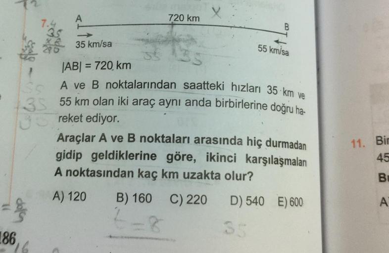 X
720 km
B
3s
35 km/sa
55 km/sa
JABI = 720 km
11. Bir
A ve B noktalarından saatteki hızları 35 km ve
3S 55 km olan iki araç aynı anda birbirlerine doğru ha-
reket ediyor
Araçlar A ve B noktaları arasında hiç durmadan
gidip geldiklerine göre, ikinci karşıla