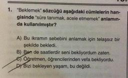 1. "Beklemek” sözcüğü aşağıdaki cümlelerin han-
gisinde "süre tanımak, acele etmemek” anlamın-
da kullanılmıştır?
A) Bu ikramın sebebini anlamak için telaşsız bir
şekilde bekledi.
B) Ben de saatlerdir seni bekliyordum zaten.
e Öğretmen, öğrencilerinden vefa bekliyordu.
D) Bizi bekleyen yaşam, bu değildi.