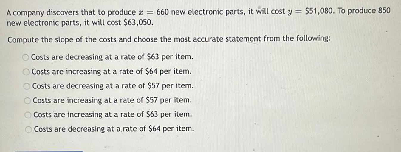 A company discovers that to produce x = 660 new electronic parts, it will cost y = $51,080. To produce 850 new electronic parts, it will cost $63,050.
Compute the slope of the costs and choose the most accurate statement from the following:
○ Costs are decreasing at a rate of $63 per item.
○ Costs are increasing at a rate of $64 per item.
○ Costs are decreasing at a rate of $57 per item.
○ Costs are increasing at a rate of $57 per item.
○ Costs are increasing at a rate of $63 per item.
○ Costs are decreasing at a rate of $64 per item.