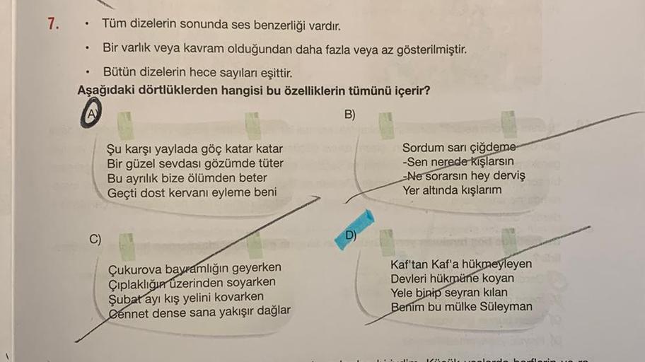 7.
.
Tüm dizelerin sonunda ses benzerliği vardır.
Bir varlık veya kavram olduğundan daha fazla veya az gösterilmiştir.
Bütün dizelerin hece sayıları eşittir.
Aşağıdaki dörtlüklerden hangisi bu özelliklerin tümünü içerir?
B)
A
Şu karşı yaylada göç katar kat