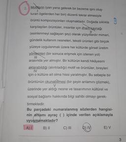 Motiflerin (yan yana gelerek bir bezeme işini oluş-
turan ögelerden her biri) düzenli tekrar etmesiyle
örüntü kompozisyonları oluşmaktadır. Doğada sıklıkla
karşılaşılan örüntüler, insanlar için ilham kaynağı
Il
(esinlenmeyi sağlayan şey) olarak yüzyıllardır mimari,
gündelik kullanım nesneleri, tekstil ürünleri gibi birçok
yüzeye uygulanmak üzere her kültürde görsel üretim
yöntemleri (bir sonuca erişmek için izlenen yol)
IN
arasında yer almıştır. Bir kültürün kendi hikâyesini
aktarabildiği (alıntıladığı) motif ve örüntüler, bireyleri
IV
için o kültüre ait olma hissi yaratmıştır. Bu sebeple bir
örüntünün okunabilmesi (bir şeyin anlamını çözmek),
V
üzerinde yer aldığı nesne ve tasarımının kültürel ve
sosyal bağlamı hakkında bilgi sahibi olmayı gerek-
tirmektedir.
Bu parçadaki numaralanmış sözlerden hangisi-
nin anlamı ayraç ( ) içinde verilen açıklamayla
uyuşmamaktadır?
AI
A) 1 B) || C) III D)
E) V
3
