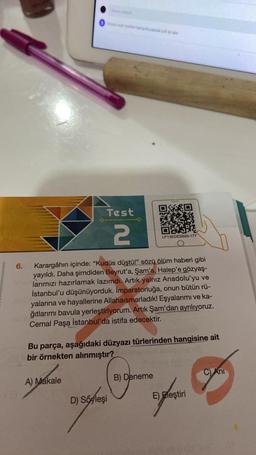 Test
2
LP13EDESB20-177
6.
Karargâhın içinde: "Kudüs düştü!" sözü ölüm haberi gibi
yayıldı. Daha şimdiden Beyrut'a, Şam'a, Halep'e gözyaş-
larımızı hazırlamak lazımdı. Artık yalnız Anadolu'yu ve
İstanbul'u düşünüyorduk. İmparatorluğa, onun bütün rü-
yalarına ve hayallerine Allahaismarladık! Eşyalarımı ve ka-
ğıtlarımı bavula yerleştiriyorum. Artık Şam'dan ayrılıyoruz.
Cemal Paşa İstanbul'da istifa edecektir.
Bu parça, aşağıdaki düzyazı türlerinden hangisine ait
bir örnekten alınmıştır?
C) Ani
A) Makale
B) Deneme
D) Soyleşi
E) Eleştiri