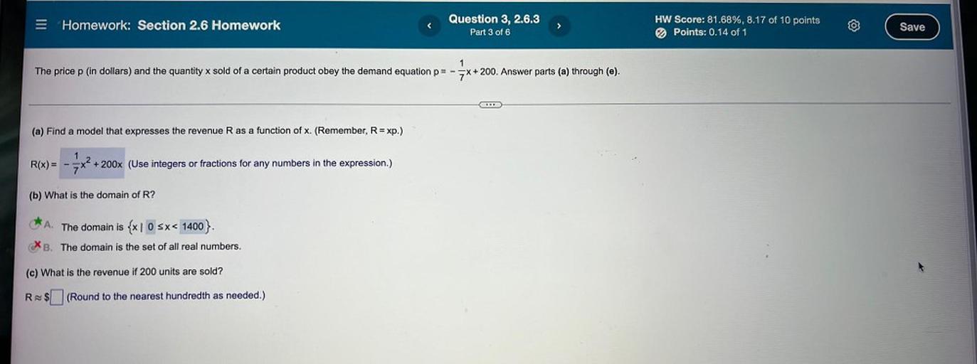The price p (in dollars) and the quantity x sold of a certain product obey the demand equation p= -1/7x+200. Answer parts (a) through (e).
(a) Find a model that expresses the revenue R as a function of x. (Remember, R = xp.)
R(x) = -1/7x²+ 200x (Use integers or fractions for any numbers in the expression.)
(b) What is the domain of R?
A. The domain is {x l 0 ≤ x< 1400}.
B. The domain is the set of all real numbers.
(c) What is the revenue if 200 units are sold?
R≈ $□(Round to the nearest hundredth as needed.)