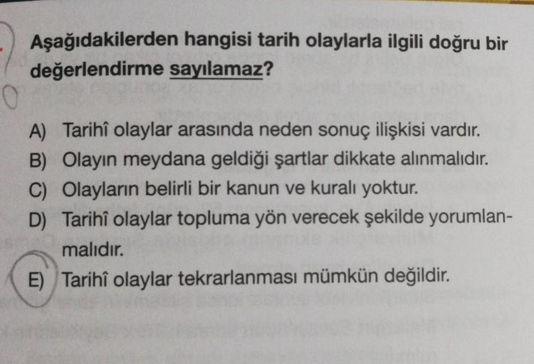 Aşağıdakilerden hangisi tarih olaylarla ilgili doğru bir
değerlendirme sayılamaz?
A) Tarihî olaylar arasında neden sonuç ilişkisi vardır.
B) Olayın meydana geldiği şartlar dikkate alınmalıdır.
C) Olayların belirli bir kanun ve kuralı yoktur.
D) Tarihî olay