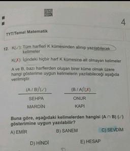 DIAD
DED
4
TYT/Temel Matematik
12. K(): Tüm harfleri K kümesinden alinip yazılabilecek
kelimeler
K(X): İçindeki hiçbir harf K kümesine ait olmayan kelimeler
A ve B, bazı harflerden oluşan birer küme olmak üzere
hangi gösterime uygun kelimelerin yazılabileceği aşağıda
verilmiştir.
(A/B)'(_)
(B/A)'(X)
SEHPA
ONUR
MARDİN
KAPI
Buna göre, aşağıdaki kelimelerden hangisi (ANB) ()
gösterimine uygun yazılabilir?
A) EMİR
B) SANEM
C) SEVDİM
D) HINDI
E) HESAP