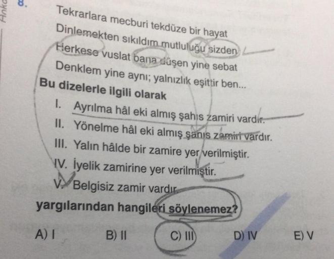 8.
Anka
Tekrarlara mecburi tekdüze bir hayat
Dinlemekten sıkıldım mutluluğu sizden -
Herkese vuslat bana düşen yine sebat
Denklem yine aynı; yalnızlık eşittir ben...
Bu dizelerle ilgili olarak
1. Ayrılma hâl eki almış şahıs zamiri vardir.
II. Yönelme hâl e