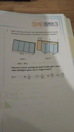 ÖSYM TADINDA 3
6.
Şekil 1'de boyu 40 birim olan dikdörtgen pencerenin içinde
akordiyon biçimli özdeş 4 dikdörtgen carn bulunmaktadır.
8 br A
40 br
Şekil 1
Şekil 2
|AB| = |BCI
Pencere 8 birim açıldığında Şekil 2'deki gibi x açısı
elde edildiğine göre, tan(x) değeri kaçtır?
24
7
24
D) 24
C)
E) -
A) 1
B)
7
24
7
