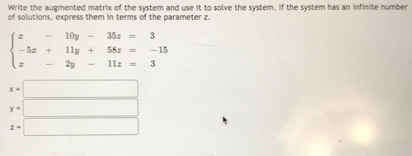 Write the augmented matrix of the system and use it to solve the system. If the system has an infinite number of solutions, express them in terms of the parameter z.
x-10y-35z=3
-5x+11y+58z=-15
x-2y-11x=3
x=________________
y=________________
z=________________