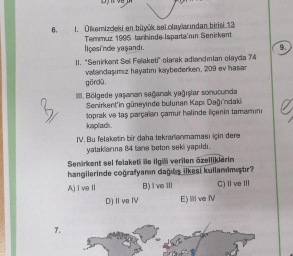 9.
3
6. I. Ülkemizdeki en büyük sel olaylarından birisi 13
Temmuz 1995 tarihinde Isparta'nın Senirkent
İlçesi'nde yaşandı.
II. "Senirkent Sel Felaketi" olarak adlandırılan olayda 74
vatandaşımız hayatını kaybederken, 209 ev hasar
gördü.
III. Bölgede yaşana