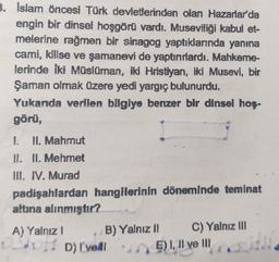 3. Islam öncesi Türk devletlerinden olan Hazarlar'da
engin bir dinsel hoşgörü vardı. Museviliği kabul et-
melerine rağmen bir sinagog yaptıklarında yanına
cami, kilise ve şamanevi de yaptırırlardı. Mahkeme-
lerinde iki Müslüman, iki Hristiyan, iki Musevi, bir
Şaman olmak üzere yedi yargıç bulunurdu.
Yukanda verilen bilgiye benzer bir dinsel hoş-
görü,
1.
II. Mahmut
II. II. Mehmet
III. IV. Murad
padişahlardan hangilerinin döneminde teminat
altına alınmıştır?
A) Yalnız! B) Yalnız 1 C) Yalnız III
D) I've!! *E)!, Il ve III