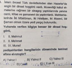 3. Islam öncesi Türk devletlerinden olan Hazarlar'da
engin bir dinsel hoşgörü vardı. Museviliği kabul et-
melerine rağmen bir sinagog yaptıklarında yanına
cami, kilise ve şamanevi de yaptırırlardı. Mahkeme-
lerinde iki Müslüman, iki Hristiyan, iki Musevi, bir
Şaman olmak üzere yedi yargıç bulunurdu.
Yukanda verilen bilgiye benzer bir dinsel hoş-
görü,
1.
II. Mahmut
II. II. Mehmet
III. IV. Murad
padişahlardan hangilerinin döneminde teminat
altına alınmıştır?
A) Yalnız! B) Yalnız 1 C) Yalnız III
D) I've!! *E)!, Il ve III
