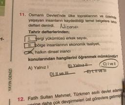 1
11. Osmanlı Devleti'nde ülke topraklarının ve üzerinde
yaşayan insanların kaydedildiği temel belgelere tahrir
defteri denirdi. Nisonal
Tahrir defterlerinden;
1. Vergi yükümlüsü erkek sayısı,
II. bölge insanlarinin ekonomik faaliyeti,
Chalkın dinsel inancı
konularından hangilerini öğrenmek mümkündür?
A) Yalnız!
B) Yalnızth
C) I ve Il
Eht, it ve TII
D) Il ve Il
YAYIN DENİZİ
12. Fatih Sultan Mehmet, Türkmen asıllı devlet adamlan
urorine daha çok devşirmeleri üst görevlere getirmiştı