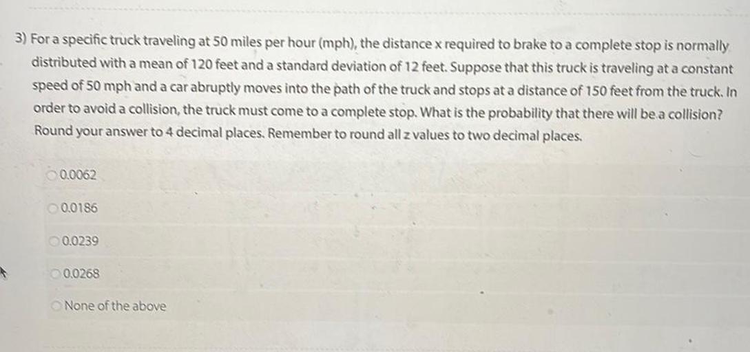 For a specific truck traveling at 50 miles per hour (mph), the distance x required to brake to a complete stop is normally distributed with a mean of 120 feet and a standard deviation of 12 feet. Suppose that this truck is traveling at a constant speed of 50 mph and a car abruptly moves into the path of the truck and stops at a distance of 150 feet from the truck. In order to avoid a collision, the truck must come to a complete stop. What is the probability that there will be a collision?
Round your answer to 4 decimal places. Remember to round all z values to two decimal places.
○ 0.0062
○ 0.0186
○ 0.0239
○ 0.0268
○ None of the above