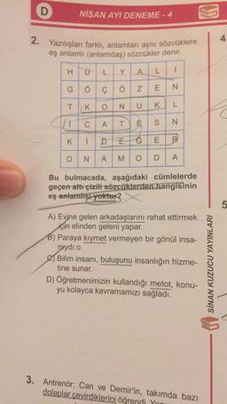 D
NİSAN AYI DENEME - 4
g
2. Yazılışları farklı, anlamları aynı sözcüklere
eş anlamlı (anlamdaş) sözcükler denir.
H
Ü
Y
L
A
L
1
N
G
Öc çö
E IN
T
O
N
L
K
UK
/
C
AT
S
N
K.
K
1
D
EĆ
E
R
O
N
A
M
O
D
A
Bu bulmacada, aşağıdaki cümlelerde
geçen altr çizili sözcüklerden hangisinin
eş anlamlısı yoktur?
5
A) Evine gelen arkadaşlarını rahat ettirmek
için elinden geleni yapar.
B) Paraya kiymet vermeyen bir gönül insa-
nrydı o
Bilim insanı, buluşunu insanlığın hizme-
tine sunar.
D) Öğretmenimizin kullandığı metot, konu-
yu kolayca kavramamızı sağladı.
SİNAN KUZUCU YAYINLARI
3. Antrenör; Can ve Demir'in, takımda bazı
dolaplar çevirdiklerini öğrendi Yon