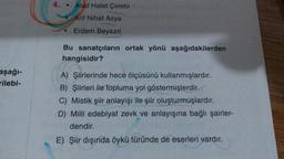 4. . Asaf Halet Çelebi
Arif Nihat Asya
Erdem Beyazıt
Bu sanatçıların ortak yönü aşağıdakilerden
hangisidir?
aşağı-
rilebi-
A) Şiirlerinde hece ölçüsünü kullanmışlardır.
B) Şiirleri ile topluma yol göstermişlerdir.
C) Mistik şiir anlayışı ile şiir oluşturmuşlardır.
D) Milli edebiyat zevk ve anlayışına bağlı şairler-
dendir.
E) Şiir dışında öykü türünde de eserleri vardır.
