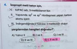 CHO
4. izopropil metil keton için,
X IUPAC adı, 3-metilbütanon'dur.
II. Yapısında spa ve sp hibritleşmesi yapan karbon
atomu içerir.
III. İndirgendiğinde 2-hidroksi 3-metilbütan oluşur.
(.
yargılarından hangileri doğrudur?
A) Yalnız 11 B) I ve II
D) II ve III
C) I ve III
E) I, II ve III