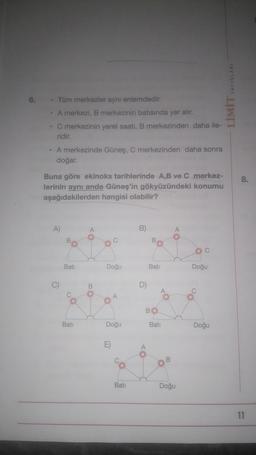 LİMİT YAYINLARI
6.
• Tüm merkezler aynı enlemdedir.
A merkezi, B merkezinin batısında yer alır.
C merkezinin yerel saati, B merkezinden daha ile-
ridir.
A merkezinde Güneş, C merkezinden daha sonra
doğar.
8.
Buna göre ekinoks tarihlerinde A,B ve C merkez-
lerinin aynı anda Güneş'in gökyüzündeki konumu
aşağıdakilerden hangisi olabilir?
A)
A
B)
o
Bati
Doğu
Bati
Doğu
C)
B
D)
.
Oo
A
BO
Bati
Doğu
Bati
Doğu
E)
00
Bati
Doğu
11
