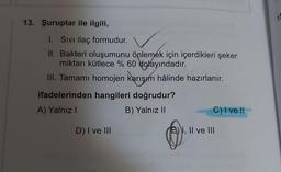 13. Şuruplar ile ilgili,
I. Sivi ilaç formudur.
II. Bakteri oluşumunu önlemek için içerdikleri şeker
miktarı kütlece % 60 dolayındadır.
III. Tamamı homojen karışım hâlinde hazırlanır.
ifadelerinden hangileri doğrudur?
A) Yalnız!
B) Yalnız II
C) I ve II
D) I ve III
E), Il ve III