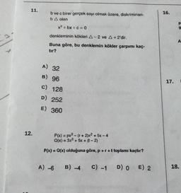 11.
16.
b ve c birer gerçek sayı olmak üzere, diskriminan-
ti A olan
x2+bx+c=0
P
g
denkleminin kökleri A-2 ve A +2'dir.
A
Buna göre, bu denklemin kökler çarpımı kaç-
tır?
A) 32
B) 96
17.
c)
128
D) 252
E) 360
12.
P(x) = px2 - (r + 2)x2 + 5x - 4
Q(x) = 3x3 + 5x + (-2)
P(x) = Q(x) olduğuna göre, p+r+t toplamı kaçtır?
A) -6
B) 4
c) -1
D) O E) 2
18.
