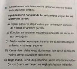 9. Ad tamlamalarında tamlayan ile tamlanan arasına değişik
türde sözcükler girebilir.
Aşağıdakilerin hangisinde bu açıklamaya uygun bir ad
tamlaması vardır?
A) Kişisel görüş ve düşüncelere yer verilmeyen cümleler-
de nesnel bir anlatım görülür.
B) Edebiyat sanatçısının malzemesi öncelikle dil, sonra in-
san ve doğadır.
C) Büyük kentlerde yaşayan insanlar bir sözcükten değişik
anlamlar çıkarmayı severler.
D) Kavramların daha kolay algılanması için soyut sözcükler
yerine somut sözcükler kullanılmış.
E) Bilge insan, kendi düşüncesine, kendi düşüncesi oldu-
ğu için önem vermeyen ve kuşkuyla bakan insandır.