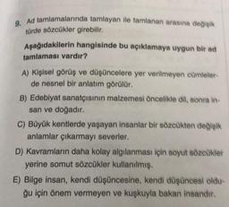 9. Ad tamlamalarında tamlayan ile tamlanan arasına değişik
türde sözcükler girebilir.
Aşağıdakilerin hangisinde bu açıklamaya uygun bir ad
tamlaması vardır?
A) Kişisel görüş ve düşüncelere yer verilmeyen cümleler-
de nesnel bir anlatım görülür.
B) Edebiyat sanatçısının malzemesi öncelikle dil, sonra in-
san ve doğadır.
C) Büyük kentlerde yaşayan insanlar bir sözcükten değişik
anlamlar çıkarmayı severler.
D) Kavramların daha kolay algılanması için soyut sözcükler
yerine somut sözcükler kullanılmış.
E) Bilge insan, kendi düşüncesine, kendi düşüncesi oldu-
ğu için önem vermeyen ve kuşkuyla bakan insandır.
