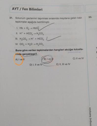 AYT / Fen Bilimleri
33.
31. Solunum gazlarının taşınması sırasında meydana gelen bazı
tepkimeler aşağıda belirtilmiştir.
1. Hb + O, HBO)
II. H+ + HCO3 → H2CO3
III. H.CO. → H+ + HCO
IV. CO + H2O → H,CO,
Buna göre verilen tepkimelerden hangileri akciğer kılc