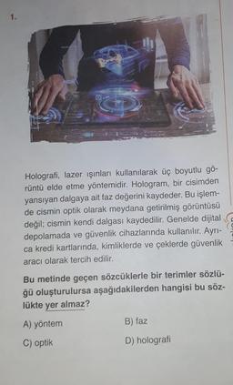 1.
Holografi, lazer ışınları kullanılarak üç boyutlu gö-
rüntü elde etme yöntemidir. Hologram, bir cisimden
yansıyan dalgaya ait faz değerini kaydeder. Bu işlem-
de cismin optik olarak meydana getirilmiş görüntüsü
değil; cismin kendi dalgası kaydedilir. Genelde dijital
depolamada ve güvenlik cihazlarında kullanılır. Ayrı-
ca kredi kartlarında, kimliklerde ve çeklerde güvenlik
aracı olarak tercih edilir.
Bu metinde geçen sözcüklerle bir terimler sözlü-
ğü oluşturulursa aşağıdakilerden hangisi bu söz-
lükte yer almaz?
A) yöntem
B) faz
C) optik
D) holografi