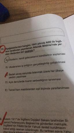 31. Aşağıdakilerden hangisi, 1941 yılında ABD ile İngil-
tere tarafından yayınlanan Atlantik Bildirisi'nde yer
alan ilkelerden biri değildir?
ay in
Ulusların, kendi geleceklerini kendilerinin saptaması
B) Uluslararası iş birliğinin gerçekleştirilip geliştirilmesi
Bedeli savaş sonunda ödenmek üzere her ülkeye
yardım yapılması
D) Açık denizlerde ticaret serbestliğinin tanınması
E) Temel ham maddelerden eşit biçimde yararlanılması
2. Kasım 1917'de Ingiltere Dışişleri Bakanı tarafından Si-
yonist Federasyonu Başkanı'na gönderilen mektupla.
Ingiltere'nin Filistin'de bir Yahudi devleti kurulmasını
kabul ettiği resmen bildirilmiştir. Bu tarihten sonra Yahu-
diler büyük kiflalar