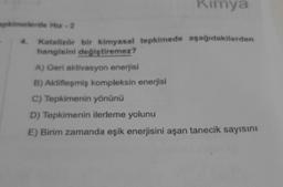 Kimya
pemelerde Mur - 2
Katalizör bir kimyasal tepkimede aşağıdakilerden
hangisini değiştiremez?
A) Geri aktivasyon enerjisi
B) Aktifleşmiş kompleksin enerjisi
C) Tepkimenin yönünü
D) Tepkimenin ilerleme yolunu
E) Birim zamanda eşik enerjisini aşan tanecik sayısını
