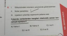 HIZ VE RENK YAY
6. I.
Gökyüzündeki müonların yeryüzünde gözlenebilmesi
II. İkizler paradoksu
III. Uçakların çıkardığı süpersonik patlama sesi
lu-
Yukarıda verilenlerden hangileri rölativistik zaman kav-
ramıyla açıklanır?
FİZİK - ÜNİVERSİTE HAZIRLIK
C) I ve
A) Yalnız!
B) Yalnız 11
D) I ve III
E) II ve III
