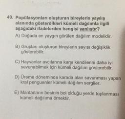 40. Popülasyonları oluşturan bireylerin yayılış
alanında gösterdikleri kümeli dağılımla ilgili
aşağıdaki ifadelerden hangisi yanlıştır?
A) Doğada en yaygın görülen dağılım modelidir.
B) Grupları oluşturan bireylerin sayısı değişiklik
gösterebilir.
C) Hayvanlar avcılarına karşı kendilerini daha iyi
savunabilmek için kümeli dağılım gösterebilir.
D) Üreme döneminde karada alan savunması yapan
kral penguenler kümeli dağılım sergiler.
E) Mantarların besinin bol olduğu yerde toplanması
kümeli dağılıma örnektir.