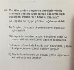 40. Popülasyonları oluşturan bireylerin yayılış
alanında gösterdikleri kümeli dağılımla ilgili
aşağıdaki ifadelerden hangisi yanlıştır?
A) Doğada en yaygın görülen dağılım modelidir.
B) Grupları oluşturan bireylerin sayısı değişiklik
gösterebilir.
C) Hayvanlar avcılarına karşı kendilerini daha iyi
savunabilmek için kümeli dağılım gösterebilir.
D) Üreme döneminde karada alan savunması yapan
kral penguenler kümeli dağılım sergiler.
E) Mantarların besinin bol olduğu yerde toplanması
kümeli dağılıma örnektir.
