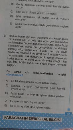 ek eylem almıştır.
B) Geniş zamanın şartıyla çekimlenmiş eylem
vardır.
C) Edat ek fiil alarak yüklem olmuştur.
D) Sifat tamlamasi, ek eylem alarak yüklem
olmuştur.
E) Geniş zamanın rivayetiyle çekimlenmiş eylem
vardır.
9. Herkes benim için aynı olamazdı ki o kadar geniş
bir kalbim yok ki belki çok ama çok kırılmadan
incitilmeden önceki zamanlarda vardı, daha fazla
incitilmemek adına bu çerçevenin daraltılması
gerekiyordu, doğru olan buydu, sen de böyle
söylemez miydin? Ama şimdi ne oldu sana? Nedir
bu yarattığın uzak dağlar? Artık aşmak isteyecek
kadar gücüm, enerjim ve en önemlisi isteğim hiç
yok. İşte, bütün bunlar sana karşı kirgin durmamı
sağlıyor.
Bu parça için aşağıdakilerden hangisi
söylenemez?
A) Ek fiil almış birleşik yapılı eylem vardır.
B) Şimdiki zamanın hikâyesiyle çekimlenmiş
eylem vardır.
C) Farklı türde zamirler ek eylem alarak yüklem
olmuştur.
D) Ek eylemin soru biçimi vardır.
E) Ek fiil almış dört tane eylem vardır.
82
PARAGRAFIN ŞİFRESi DiL BİLGİSİ
