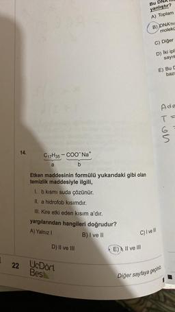 Bu D
yanlıştır?
A) Toplam
B) DNA'nu
molekü
C) Diğer
D) İki ipli
sayıs
E) Bu
baz
Ade
T=
at on
14.
C17H35 - COONa+
a
b
Etken maddesinin formülü yukarıdaki gibi olan
temizlik maddesiyle ilgili,
I. b kısmı suda çözünür.
II. a hidrofob kısımdır.
III. Kire etki eden kısım a'dır.
yargılarından hangileri doğrudur?
A) Yalnız!
B) I ve II
C) I ve III
D) Il ve III
E) II ve III
1
22
UcDört
Bes
Diğer sayfaya geçiniz
