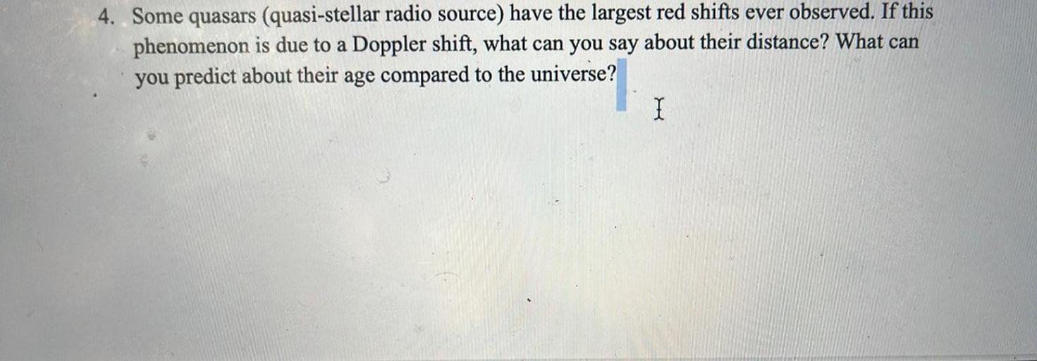 Some quasars (quasi-stellar radio source) have the largest red shifts ever observed. If this phenomenon is due to a Doppler shift, what can you say about their distance? What can you predict about their age compared to the universe?