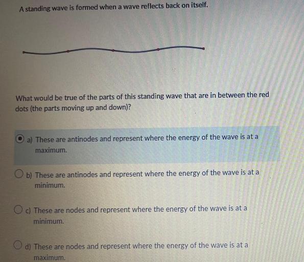 A standing wave is formed when a wave reflects back on itself.
What would be true of the parts of this standing wave that are in between the red dots (the parts moving up and down)?
(A) These are antinodes and represent where the energy of the wave is at a maximum.
(B) These are antinodes and represent where the energy of the wave is at a minimum.
(C)These are nodes and represent where the energy of the wave is at a minimum.
(D) These are nodes and represent where the energy of the wave is at a maximum.