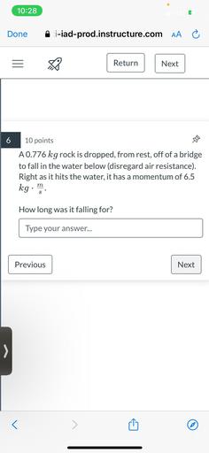 A 0.776 kg rock is dropped, from rest, off of a bridge to fall in the water below (disregard air resistance). Right as it hits the water, it has a momentum of 6.5 kg.m/s. How long was it falling for?