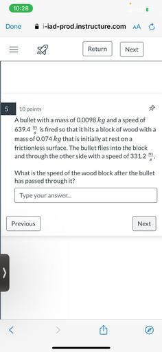 A bullet with a mass of 0.0098 kg and a speed of 639.4 m/s is fired so that it hits a block of wood with a mass of 0.074 kg that is initially at rest on a frictionless surface. The bullet flies into the block and through the other side with a speed of 331.2m/s. What is the speed of the wood block after the bullet has passed through it?