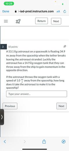 A 53.1 kg astronaut on a spacewalk is floating 34.9 m away from the spaceship when the tether breaks leaving the astronaut stranded. Luckily the astronaut has a 14.9 kg oxygen tank that they can throw away from the ship to gain momentum in the opposite direction. If the astronaut throws the oxygen tank with a speed of 1.0m/s away from the spaceship, how long does it take the astronaut to make it to the spaceship?