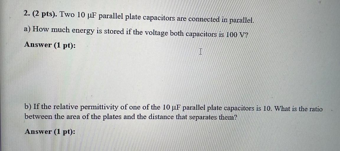 Two 10 μF parallel plate capacitors are connected in parallel.
(A) How much energy is stored if the voltage both capacitors is 100 V?
(B) If the relative permittivity of one of the 10 μF parallel plate capacitors is 10. What is the ratio between the area of the plates and the distance that separates them?