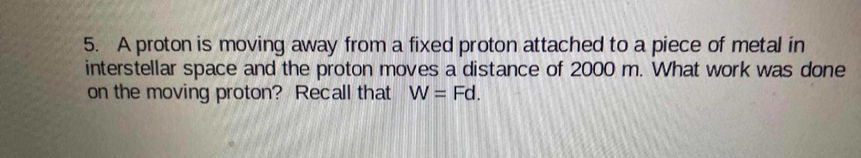 A proton is moving away from a fixed proton attached to a piece of metal in interstellar space and the proton moves a distance of 2000 m. What work was done on the moving proton? Recall that W = Fd.