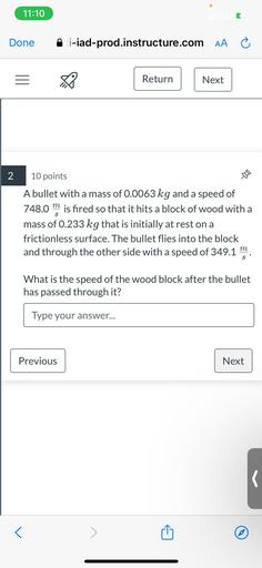 A bullet with a mass of 0.0063 kg and a speed of 748.0 m/s is fired so that it hits a block of wood with a mass of 0.233 kg that is initially at rest on a frictionless surface. The bullet flies into the block and through the other side with a speed of 349.1 m/s. What is the speed of the wood block after the bullet has passed through it?