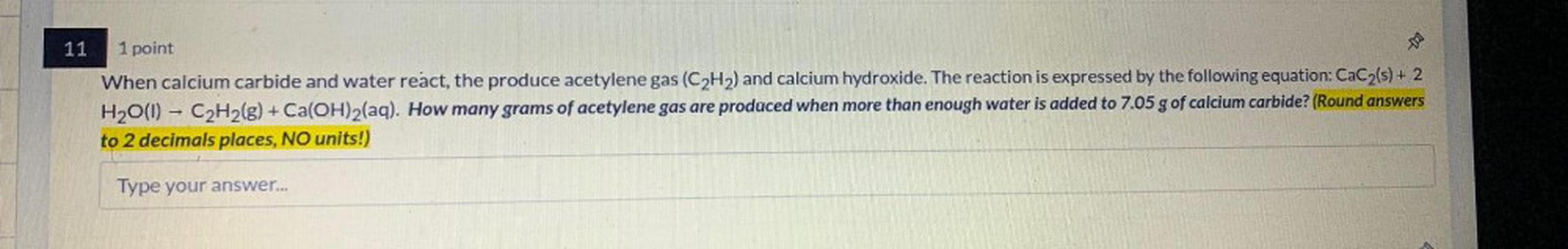 When calcium carbide and water react, the produce acetylene gas (C₂H₂) and calcium hydroxide. The reaction is expressed by the following equation: CaC₂(s) + 2 H₂O(l) --> C₂H₂(g) + Ca(OH)₂(aq). How many grams of acetylene gas are produced when more than enough water is added to 7.05 g of calcium carbide?
