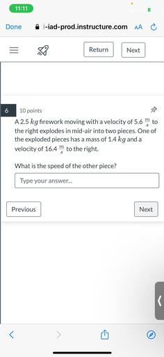 A 2.5 kg firework moving with a velocity of 5.6 m/s to the right explodes in mid-air into two pieces. One of the exploded pieces has a mass of 1.4 kg and a velocity of 16.4 m/s to the right. What is the speed of the other piece?
