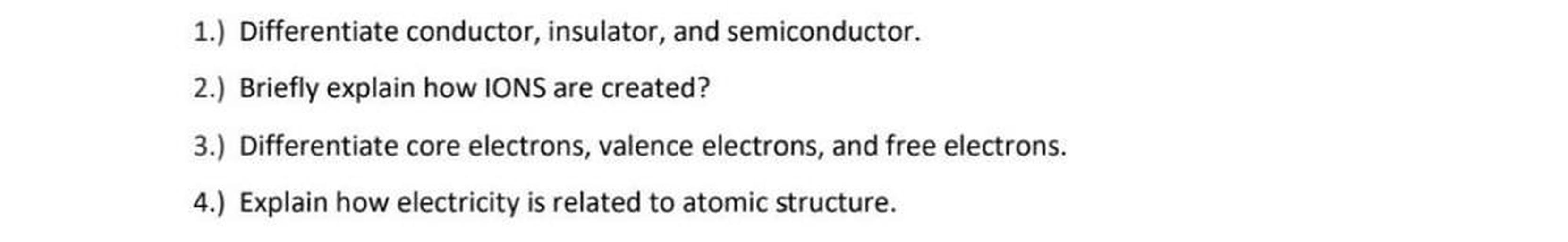 1.) Differentiate conductor, insulator, and semiconductor.
2.) Briefly explain how IONS are created?
3.) Differentiate core electrons, valence electrons, and free electrons.
4.) Explain how electricity is related to atomic structure.