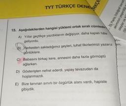 TYT TÜRKÇE DENEK
RKÇE
. (V Paris, fotoğraf sanatı
akiminin yeşerdiği
olaylar
(W
ybe
15. Aşağıdakilerden hangisi yüklemi ortak sıralı cümledir
A) Yillar geçtikçe yazdıklarım değişiyor, daha kapalı hâle
geliyordu.
B) Herkesten sakladığımız şeyleri, tuhaf fikirlerimizi yazarız im.
günlüklere.
C) Babasını birkaç kere, annesini daha fazla görmüştü
ağlarken
D) Gösterişten nefret ederdi, yapay tevazudan da
hoşlanmazdı.
E) Bize tanınan sınırlı bir özgürlük alanı vardı, hapiste
gibiydik.
