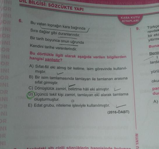 BİLGİSİ: SÖZCÜKTE YAPI
TOR
6.
KARA KUTU
KİTAPLARI
9.
IN
OR
Bu vatan toprağın kara bağrında
Sıra dağlar gibi duranlarındır.
Bir tarih boyunca onun uğrunda
Kendini tarihe verenlerindir.
Türkçe
revdek
bir eki
yitirme
Buna
Benir
larda
IN
OR
IND
OR
INI
yürü
Bu 