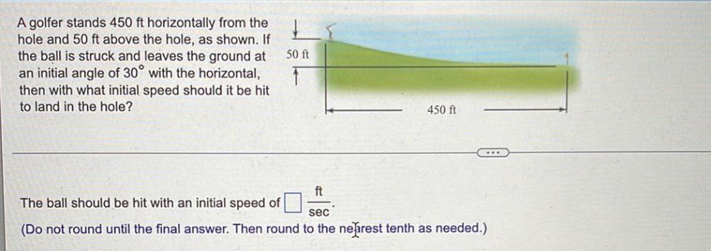 A golfer stands 450 ft horizontally from the hole and 50 ft above the hole, as shown. If the ball is struck and leaves the ground at an initial angle of 30° with the horizontal, then with what initial speed should it be hit to land in the hole?
The ball should be hit with an initial speed of ___ ft/sec.
(Do not round until the final answer. Then round to the nearest tenth as needed.)