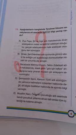 Prf Yayınları
11. Aşağıdakilerin hangisinde Tanzimat Dönemi sa-
natçılarına ait eserlerle ilgili bir bilgi yanlışı var-
dır?
A) Ziya Paşa; Şiir ve İnşa adlı makalesinde divan
edebiyatının melez ve taklit bir edebiyat olduğu-
nu, gerçek edebiyatımızın halk edebiyatı oldu-
ğunu ileri sürmüştür.
B) Şinasi, Şair Evlenmesi adlı oyununda görücü usu-
lü ile evliliğin yol açabileceği olumsuzlukları mi-
zahi bir yorumla ele almıştır.
C) Recaizade Mahmut Ekrem, Talim-i Edebiyat ad-
li makalesinde, klasik şiirin "göz için kafiye" an-
layışına karşı çıkarak modern şiir anlayışını sa-
vunmuştur.
D) Şemseddin Sami, Kamus-i Türkî adlı sözlüğün-
de yalnızca kelimelerin kökenleri hakkında de-
ğil, dil bilgisi özellikleri hakkında da ayrıntılı bilgi
vermiştir.
E) Muallim Naci, Ömer'in Çocukluğu adlı eserinde
kendi çocukluk yıllarına ait acı tatlı anılan tüm ic-
tenliği ile kaleme almıştır.
4
