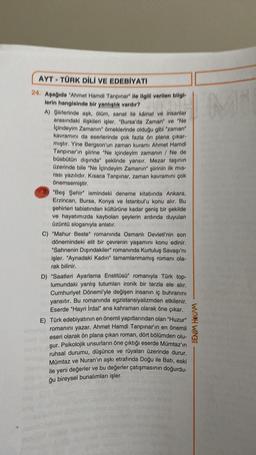 AYT - TÜRK DİLİ VE EDEBİYATI
24. Aşağıda "Ahmet Hamdi Tanpınar" ile ilgili verilen bligh
lerin hangisinde bir yanlislik vardir?
A) Qlirlerinde aşk, Olom, sanat ile kainat ve insanlar
arasındaki Mekileri isler, "Bursa'da Zaman" ve "Ne
Toindeyim Zamanın" örneklerinde olduğu gibi "zaman"
kavramını da eserlerinde çok fazla ön plana çıkar
miptir. Yine Bergson'un zaman kuramı Ahmet Hamdi
Tanpınar'ın plirine "Ne içindeyim zamanın / Ne de
büsbütün diginda" şeklinde yansır. Mezar taşının
üzerinde bile "Ne içindeyim Zamanın slirinin ilk mis
rasi yazılıdır. Kisaca Tanpınar, zaman kavramını çok
Önemsemiştir.
"Beş Şehir" lemindeki deneme kitabında Ankara,
Erzincan, Bursa, Konya ve lotanbul'u konu alır. Bu
pohirleri tablatından kültürüne kadar geniş bir şekilde
ve hayatımızda kaybolan şeylerin ardında duyulan
üzüntü sloganıyla anlatır.
C) "Mahur Beste" romanında Osmanlı Devleti'nin son
dönemindeki elit bir çevrenin yaşamını konu edinir.
"Sahnenin Dışındakiler" romanında Kurtuluş Savaşı'nı
işler. "Aynadaki Kadın" tamamlanmamış romanı ola-
rak bilinir.
D) "Saatleri Ayarlama Enstitüsü" romanıyla Türk top-
lumundaki yanlış tutumları ironik bir tarzla ele alır,
Cumhuriyet Dönemi'yle değişen insanın iç buhranını
yansıtır. Bu romanında egzistansiyalizmden etkilenir.
Eserde "Hayri İrdal" ana kahraman olarak öne çıkar.
E) Türk edebiyatının en önemli yapıtlarından olan "Huzur"
romanını yazar. Ahmet Hamdi Tanpınar'ın en önemli
eseri olarak ön plana çıkan roman, dört bölümden olu-
şur. Psikolojik unsurların öne çıktığı eserde Mümtaz'ın
ruhsal durumu, düşünce ve rüyaları üzerinde durur.
Mümtaz ve Nuran'ın aşkı etrafında Doğu ile Batı, eski
ile yeni değerler ve bu değerler çatışmasının doğurdu-
BENİM HOCAM
ğu bireysel bunalımları işler.